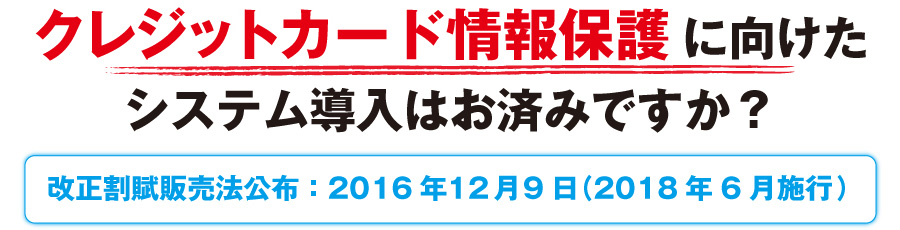 クレジットカード情報保護に向けたシステム導入はお済みですか？（改正割賦販売法交付：2018年6月施行）